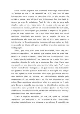 Nesse sentido, e apenas nele eu escrevi, num artigo publicado em
La Stampa no dia 1° de setembro de 1978, que não foi bem
interpretado, que a terceira via não existe. Falei de "via", ou seja, do
método a adotar para alcançar um determinado fim. Não falei de
metas, ou seja, de socialismo. Falei de "via" e não de meta pela
simples razão de que todos estão de acordo, creio eu, que por
democracia se entende, salvo se um conceito diferente for elaborado,
o conjunto das instituições que permitem a expressão do poder a
partir de baixo, como uma "via" e não como uma meta. Não tenho
nenhuma dificuldade em admitir que a respeito da meta as
possibilidades são mais que duas, não só três, mas quantas a
inteligência e a fantasia criadora humana puderam cogitar até hoje
ou poderão no futuro, até que os modelos propostos mostrem sua
inadequação.
Tenho, por outro lado, uma séria dificuldade, talvez até uma
obstinada resistência, em admitir que existam mais de duas vias.
Quando se trata de responder, não a "que tipo de socialismo?", mas
a "qual a via do socialismo?", os casos são na verdade dois: ou a
conquista violenta do poder ou a contagem dos votos. Quem está
convencido de que descobriu uma terceira "via", repito "via" e não
"meta", vá em frente e explique-nos em que consiste isso. Certamente
que podemos discutir qual das duas vias é a mais apta para atingir
um fim, apesar de uma discussão desse tipo, geralmente adotada
sem nenhum grau de sutileza, ser habitualmente viciada pelo
pressuposto de um acordo sobre um fim que normalmente não
existe. Mas o problema não está em saber se a primeira via é mais
apta do que a segunda, mas se, uma vez identificada e aceita a via
democrática como possível via do socialismo (insisto no "possível")
contraposta à via revolucionária, existe uma terceira via que não seja
nem democrática nem revolucionária.
Existe a objeção seriíssima de que até agora os partidos
socialistas que seguiram a via democrática não conseguiram
derrubar o capitalismo nem instaurar o socialismo. É uma objeção
 