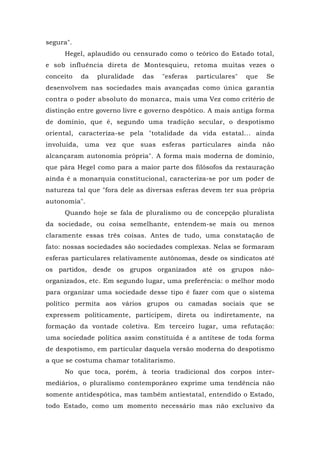 segura".
Hegel, aplaudido ou censurado como o teórico do Estado total,
e sob influência direta de Montesquieu, retoma muitas vezes o
conceito da pluralidade das "esferas particulares" que Se
desenvolvem nas sociedades mais avançadas como única garantia
contra o poder absoluto do monarca, mais uma Vez como critério de
distinção entre governo livre e governo despótico. A mais antiga forma
de domínio, que é, segundo uma tradição secular, o despotismo
oriental, caracteriza-se pela "totalidade da vida estatal... ainda
involuída, uma vez que suas esferas particulares ainda não
alcançaram autonomia própria". A forma mais moderna de domínio,
que pára Hegel como para a maior parte dos filósofos da restauração
ainda é a monarquia constitucional, caracteriza-se por um poder de
natureza tal que "fora dele as diversas esferas devem ter sua própria
autonomia".
Quando hoje se fala de pluralismo ou de concepção pluralista
da sociedade, ou coisa semelhante, entendem-se mais ou menos
claramente essas três coisas. Antes de tudo, uma constatação de
fato: nossas sociedades são sociedades complexas. Nelas se formaram
esferas particulares relativamente autônomas, desde os sindicatos até
os partidos, desde os grupos organizados até os grupos não-
organizados, etc. Em segundo lugar, uma preferência: o melhor modo
para organizar uma sociedade desse tipo é fazer com que o sistema
político permita aos vários grupos ou camadas sociais que se
expressem politicamente, participem, direta ou indiretamente, na
formação da vontade coletiva. Em terceiro lugar, uma refutação:
uma sociedade política assim constituída é a antítese de toda forma
de despotismo, em particular daquela versão moderna do despotismo
a que se costuma chamar totalitarismo.
No que toca, porém, à teoria tradicional dos corpos inter-
mediários, o pluralismo contemporâneo exprime uma tendência não
somente antidespótica, mas também antiestatal, entendido o Estado,
todo Estado, como um momento necessário mas não exclusivo da
 