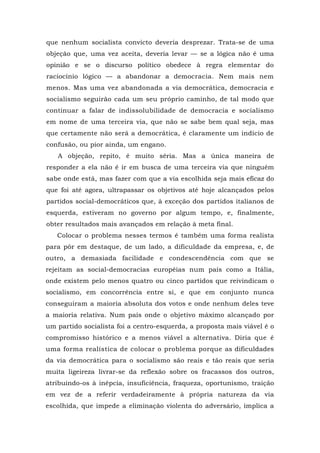 que nenhum socialista convicto deveria desprezar. Trata-se de uma
objeção que, uma vez aceita, deveria levar — se a lógica não é uma
opinião e se o discurso político obedece à regra elementar do
raciocínio lógico — a abandonar a democracia. Nem mais nem
menos. Mas uma vez abandonada a via democrática, democracia e
socialismo seguirão cada um seu próprio caminho, de tal modo que
continuar a falar de indissolubilidade de democracia e socialismo
em nome de uma terceira via, que não se sabe bem qual seja, mas
que certamente não será a democrática, é claramente um indício de
confusão, ou pior ainda, um engano.
A objeção, repito, é muito séria. Mas a única maneira de
responder a ela não é ir em busca de uma terceira via que ninguém
sabe onde está, mas fazer com que a via escolhida seja mais eficaz do
que foi até agora, ultrapassar os objetivos até hoje alcançados pelos
partidos social-democráticos que, à exceção dos partidos italianos de
esquerda, estiveram no governo por algum tempo, e, finalmente,
obter resultados mais avançados em relação à meta final.
Colocar o problema nesses termos é também uma forma realista
para pôr em destaque, de um lado, a dificuldade da empresa, e, de
outro, a demasiada facilidade e condescendência com que se
rejeitam as social-democracias européias num país como a Itália,
onde existem pelo menos quatro ou cinco partidos que reivindicam o
socialismo, em concorrência entre si, e que em conjunto nunca
conseguiram a maioria absoluta dos votos e onde nenhum deles teve
a maioria relativa. Num país onde o objetivo máximo alcançado por
um partido socialista foi a centro-esquerda, a proposta mais viável é o
compromisso histórico e a menos viável a alternativa. Diria que é
uma forma realística de colocar o problema porque as dificuldades
da via democrática para o socialismo são reais e tão reais que seria
muita ligeireza livrar-se da reflexão sobre os fracassos dos outros,
atribuindo-os à inépcia, insuficiência, fraqueza, oportunismo, traição
em vez de a referir verdadeiramente à própria natureza da via
escolhida, que impede a eliminação violenta do adversário, implica a
 