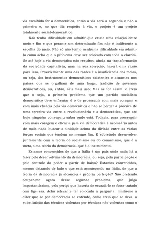 via escolhida for a democrática, então a via será a segunda e não a
primeira e, no que diz respeito à via, o projeto é um projeto
totalmente social-democrático.
Não tenho dificuldade em admitir que existe uma relação entre
meio e fim e que perante um determinado fim não é indiferente a
escolha do meio. Não só não tenho nenhuma dificuldade em admiti-
lo como acho que o problema deve ser colocado com toda a clareza.
Se até hoje a via democrática não resultou ainda na transformação
da sociedade capitalista, mas na sua correção, haverá uma razão
para isso. Provavelmente uma das razões é a insuficiência dos meios,
ou seja, dos instrumentos democráticos existentes e atuantes nos
países que se orgulham de uma longa, tradição de governos
democráticos, ou, então, seu mau uso. Mas se for assim, e creio
que o seja, o primeiro problema que um partido socialista
democrático deve enfrentar é o de prosseguir com mais coragem e
com mais eficácia pela via democrática e não se perder à procura de
uma terceira via entre a revolucionária e a democrática, que até
hoje ninguém conseguiu saber onde está. Todavia, para prosseguir
com mais coragem e eficácia pela via democrática é necessário antes
de mais nada buscar a unidade acima da divisão entre as várias
forças sociais que tendem ao mesmo fim. E sobretudo desenvolver
juntamente com a teoria do socialismo ou do comunismo, que é a
meta, uma teoria da democracia, que é o instrumento.
Estamos convencidos de que a Itália é um país onde nada há a
fazer pelo desenvolvimento da democracia, ou seja, pela participação e
pelo controle do poder a partir de baixo? Estamos convencidos,
mesmo deixando de lado o que está acontecendo na Itália, de que a
teoria da democracia já alcançou a própria perfeição? Não pretendo
ocupar-me agora desse segundo problema, que julgo
importantíssimo, pelo perigo que haveria de esvaziá-lo se fosse tratado
com ligeireza. Acho relevante ter colocado a pergunta: limito-me a
dizer que se por democracia se entende, como creio que se deva, a
substituição das técnicas violentas por técnicas não-violentas como o
 