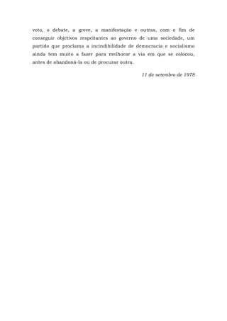 voto, o debate, a greve, a manifestação e outras, com o fim de
conseguir objetivos respeitantes ao governo de uma sociedade, um
partido que proclama a incindibilidade de democracia e socialismo
ainda tem muito a fazer para melhorar a via em que se colocou,
antes de abandoná-la ou de procurar outra.
11 de setembro de 1978
 