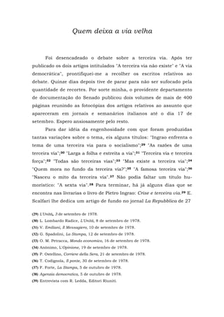 Quem deixa a via velha
Foi desencadeado o debate sobre a terceira via. Após ter
publicado os dois artigos intitulados "A terceira via não existe" e "A via
democrática", prontifiquei-me a recolher os escritos relativos ao
debate. Quinze dias depois tive de parar para não ser sufocado pela
quantidade de recortes. Por sorte minha, o providente departamento
de documentação do Senado publicou dois volumes de mais de 400
páginas reunindo as fotocópias dos artigos relativos ao assunto que
apareceram em jornais e semanários italianos até o dia 17 de
setembro. Espero ansiosamente pelo resto.
Para dar idéia da engenhosidade com que foram produzidas
tantas variações sobre o tema, eis alguns títulos: "Ingrao enfrenta o
tema de uma terceira via para o socialismo";29 "As razões de uma
terceira via";30 "Larga a folha e estreita a via";31 "Terceira via e terceira
força";32 "Todas são terceiras vias";33 "Mas existe a terceira via";34
"Quem mora no fundo da terceira via?";35 "A famosa terceira via";36
"Nasceu o mito da terceira via".37 Não podia faltar um título hu-
morístico: "A sexta via".38 Para terminar, há já alguns dias que se
encontra nas livrarias o livro de Pietro Ingrao: Crise e terceira via.39 E.
Scalfari lhe dedica um artigo de fundo no jornal La Repubblica de 27
(29) L'Unità, 3 de setembro de 1978.
(30) L. Lombardo Radice, L'Unità, 8 de setembro de 1978.
(31) V. Emiliani, Il Messagiero, 10 de setembro de 1978.
(32) G. Spadolini, La Stampa, 12 de setembro de 1978.
(33) O. M. Petracca, Mondo economico, 16 de setembro de 1978.
(34) Anônimo, L'Opinione, 19 de setembro de 1978.
(35) P. Ostellino, Corriere della Sera, 21 de setembro de 1978.
(36) T. Codignola, Il ponte, 30 de setembro de 1978.
(37) F. Forte, La Stampa, 5 de outubro de 1978.
(38) Agenzia democratica, 5 de outubro de 1978.
(39) Entrevista com R. Ledda, Editori Riuniti.
 