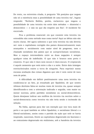 De resto, na entrevista citada, à pergunta "Há posições que negam
não só a existência mas a possibilidade de uma terceira via", Ingrao
responde: "Norberto Bobbio, porém, esclareceu que negava a
possibilidade de uma terceira via entre dois métodos — ditatorial e
democrático — e não no que diz respeito aos fins". O incidente foi
encerrado.
Fica o problema essencial: em que consiste esta terceira via
entendida não como método mas como meta? Aqui as idéias não são
muito claras. Até agora sabemos o que esta terceira via não deveria
ser: nem o capitalismo corrigido dos países democraticamente mais
avançados e socialmente com maior nível de progresso, nem o
chamado socialismo dos países que se autoproclamam socialistas.
Mas o espaço intermediário entre as duas negações é sempre
qualquer coisa de indefinido. O que não é branco nem preto é
cinzento. O que não é claro nem escuro é claro-escuro. O crepúsculo
é aquele momento que está entre o dia e a noite. Entre dois inimigos
entrincheirados existe a terra de ninguém. Para exprimir nossa
escassa avaliação das coisas digamos que não é nem carne de vaca
nem de peixe.
A dificuldade em definir positivamente uma nova terceira via
condiciona-se ao fato, já ressaltado por Spadolini, de que nestes
últimos decênios falou-se muitas vezes de terceira via, quase sempre
identificando-a com a orientação indicada e seguida, com maior ou
menor sucesso, pelos partidos socialistas ou social-democráticos.
Quem desejasse indicar aos neófitos da terceira via escritos sobre a
social-democracia como terceira via não teria senão o incômodo da
seleção.
Na Itália, apenas para dar um exemplo que nos toca mais de
perto e ao qual também se refere Spadolini, o socialismo liberal e o
liberal-socialismo, assim como o partido da ação que nele se havia
inspirado, nasceram, frente ao capitalismo degenerado em fascismo e
ao comunismo degenerado em stalinismo, sob a bandeira da terceira
 