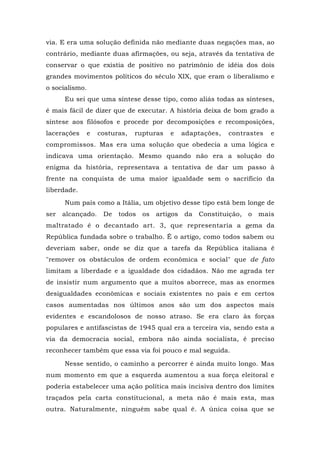 via. E era uma solução definida não mediante duas negações mas, ao
contrário, mediante duas afirmações, ou seja, através da tentativa de
conservar o que existia de positivo no patrimônio de idéia dos dois
grandes movimentos políticos do século XIX, que eram o liberalismo e
o socialismo.
Eu sei que uma síntese desse tipo, como aliás todas as sínteses,
é mais fácil de dizer que de executar. A história deixa de bom grado a
síntese aos filósofos e procede por decomposições e recomposições,
lacerações e costuras, rupturas e adaptações, contrastes e
compromissos. Mas era uma solução que obedecia a uma lógica e
indicava uma orientação. Mesmo quando não era a solução do
enigma da história, representava a tentativa de dar um passo à
frente na conquista de uma maior igualdade sem o sacrifício da
liberdade.
Num país como a Itália, um objetivo desse tipo está bem longe de
ser alcançado. De todos os artigos da Constituição, o mais
maltratado é o decantado art. 3, que representaria a gema da
República fundada sobre o trabalho. Ê o artigo, como todos sabem ou
deveriam saber, onde se diz que a tarefa da República italiana é
"remover os obstáculos de ordem econômica e social" que de fato
limitam a liberdade e a igualdade dos cidadãos. Não me agrada ter
de insistir num argumento que a muitos aborrece, mas as enormes
desigualdades econômicas e sociais existentes no país e em certos
casos aumentadas nos últimos anos são um dos aspectos mais
evidentes e escandolosos de nosso atraso. Se era claro às forças
populares e antifascistas de 1945 qual era a terceira via, sendo esta a
via da democracia social, embora não ainda socialista, é preciso
reconhecer também que essa via foi pouco e mal seguida.
Nesse sentido, o caminho a percorrer é ainda muito longo. Mas
num momento em que a esquerda aumentou a sua força eleitoral e
poderia estabelecer uma ação política mais incisiva dentro dos limites
traçados pela carta constitucional, a meta não é mais esta, mas
outra. Naturalmente, ninguém sabe qual é. A única coisa que se
 