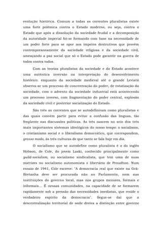 evolução histórica. Comum a todas as correntes pluralistas existe
uma forte polêmica contra o Estado moderno, ou seja, contra o
Estado que após a dissolução da sociedade feudal e a decomposição
da autoridade imperial foi-se formando com base na necessidade de
um poder forte para se opor aos ímpetos destrutivos que provêm
contemporaneamente da sociedade religiosa e da sociedade civil,
ameaçando a paz social que só o Estado pode garantir na guerra de
todos contra todos.
Com as teorias pluralistas da sociedade e do Estado acontece
uma autêntica inversão na interpretação do desenvolvimento
histórico: enquanto da sociedade medieval até o grande Leviatã
observa-se um processo de concentração do poder, de estatização da
sociedade, com o advento da sociedade industrial está acontecendo
um processo inverso, com fragmentação do poder central, explosão
da sociedade civil e posterior socialização do Estado.
São três as correntes que se autodefiniram como pluralistas e
das quais convém partir para evitar a confusão das línguas, tão
freqüente nas discussões políticas. As três nascem no seio dos três
mais importantes sistemas ideológicos do nosso tempo: o socialismo,
o cristianismo social e o liberalismo democrático, que correspondem,
grosso modo, às três culturas de que tanto se fala hoje em dia.
O socialismo que se autodefine como pluralista é o do inglês
Hobson, de Cole, do jovem Laski, conhecido principalmente como
guild-socialism, ou socialismo sindicalista, que tem uma de suas
matrizes no socialismo autonomista e libertário de Proudhon. Num
ensaio de 1941, Cole escreve: "A democracia real que existe na Grã-
Bretanha deve ser procurada não no Parlamento, nem nas
instituições do governo local, mas nos grupos menores, formais e
informais... É nessas comunidades, na capacidade de se formarem
rapidamente sob a pressão das necessidades imediatas, que reside o
verdadeiro espírito da democracia". Segue-se daí que a
descentralização territorial de onde deriva a distinção entre governo
 