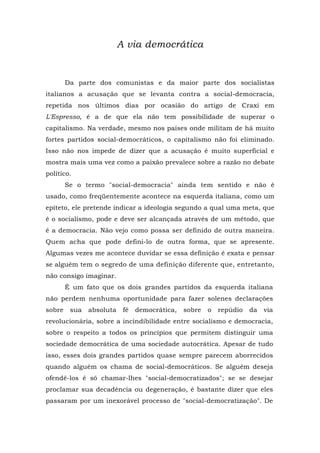 A via democrática
Da parte dos comunistas e da maior parte dos socialistas
italianos a acusação que se levanta contra a social-democracia,
repetida nos últimos dias por ocasião do artigo de Craxi em
L'Espresso, é a de que ela não tem possibilidade de superar o
capitalismo. Na verdade, mesmo nos países onde militam de há muito
fortes partidos social-democráticos, o capitalismo não foi eliminado.
Isso não nos impede de dizer que a acusação é muito superficial e
mostra mais uma vez como a paixão prevalece sobre a razão no debate
político.
Se o termo "social-democracia" ainda tem sentido e não é
usado, como freqüentemente acontece na esquerda italiana, como um
epíteto, ele pretende indicar a ideologia segundo a qual uma meta, que
é o socialismo, pode e deve ser alcançada através de um método, que
é a democracia. Não vejo como possa ser definido de outra maneira.
Quem acha que pode defini-lo de outra forma, que se apresente.
Algumas vezes me acontece duvidar se essa definição é exata e pensar
se alguém tem o segredo de uma definição diferente que, entretanto,
não consigo imaginar.
É um fato que os dois grandes partidos da esquerda italiana
não perdem nenhuma oportunidade para fazer solenes declarações
sobre sua absoluta fé democrática, sobre o repúdio da via
revolucionária, sobre a incindibilidade entre socialismo e democracia,
sobre o respeito a todos os princípios que permitem distinguir uma
sociedade democrática de uma sociedade autocrática. Apesar de tudo
isso, esses dois grandes partidos quase sempre parecem aborrecidos
quando alguém os chama de social-democráticos. Se alguém deseja
ofendê-los é só chamar-lhes "social-democratizados"; se se desejar
proclamar sua decadência ou degeneração, é bastante dizer que eles
passaram por um inexorável processo de "social-democratização". De
 