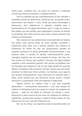 minha parte, considero boa, até prova em contrário, a definição
corrente que dela nos transmitiu a tradição histórica.
Uma vez admitido que por social-democracia se deve entender o
socialismo através da democracia, conclui-se que um partido social-
democrático, não importa o nome, desde que preste homenagem à
democracia, deve submeter-se à primeira condição para o
funcionamento de um regime democrático, que é a regra da maioria.
Isso implica que esse partido, para empreender a marcha em direção
ao socialismo, deve obter antes de mais nada a maioria absoluta das
cadeiras no Parlamento.
Não é preciso ter um conhecimento muito profundo da história
dos países onde existem desde há muito partidos socialistas e
comunistas para saber que a maioria absoluta das cadeiras no
Parlamento foi obtida até hoje por pouquíssimos partidos de
esquerda existentes em países governados democraticamente e que
nenhum deles, à exceção do partido social-democrático sueco,
conseguiu mantê-la por um certo período de tempo. Até hoje isso
não ocorreu na França, que também é um país com longa tradição
socialista e forte movimento operário. Não ocorreu na Espanha nem
em Portugal, que acabam de sair de um longo período de opressão
política e econômica. Não aconteceu até hoje e parece que não deverá
acontecer na Itália num futuro próximo. Ao contrário, para aqueles
que pensam fantasiosamente numa alternativa de esquerda para a
Itália, ocorre lembrar que não alimentem muitas ilusões, tenham
paciência e a proponham como um programa a longo prazo.
Alguém deveria me explicar como é que uma esquerda
democrática — sinceramente democrática e com uma maioria de
cadeiras no Parlamento para ser capaz de cumprir um programa de
governo — pode ser tão difícil de contentar em relação à social-
democracia e pode acusá-la de não estar em condições de eliminar o
capitalismo, quando para começar a abatê-lo deveria dispor de uma
maioria que não tem e não está Próxima de ter.
Em vez de criticar um hipotético modo social-democrático de
 