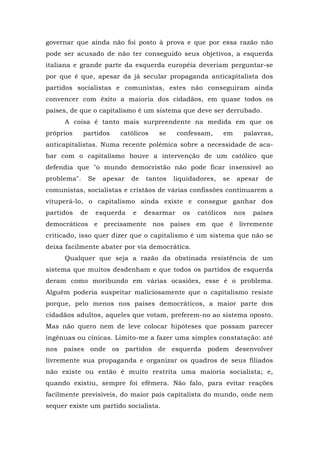 governar que ainda não foi posto à prova e que por essa razão não
pode ser acusado de não ter conseguido seus objetivos, a esquerda
italiana e grande parte da esquerda européia deveriam perguntar-se
por que é que, apesar da já secular propaganda anticapitalista dos
partidos socialistas e comunistas, estes não conseguiram ainda
convencer com êxito a maioria dos cidadãos, em quase todos os
países, de que o capitalismo é um sistema que deve ser derrubado.
A coisa é tanto mais surpreendente na medida em que os
próprios partidos católicos se confessam, em palavras,
anticapitalistas. Numa recente polêmica sobre a necessidade de aca-
bar com o capitalismo houve a intervenção de um católico que
defendia que "o mundo democristão não pode ficar insensível ao
problema". Se apesar de tantos liquidadores, se apesar de
comunistas, socialistas e cristãos de várias confissões continuarem a
vituperá-lo, o capitalismo ainda existe e consegue ganhar dos
partidos de esquerda e desarmar os católicos nos países
democráticos e precisamente nos países em que é livremente
criticado, isso quer dizer que o capitalismo é um sistema que não se
deixa facilmente abater por via democrática.
Qualquer que seja a razão da obstinada resistência de um
sistema que muitos desdenham e que todos os partidos de esquerda
deram como moribundo em várias ocasiões, esse é o problema.
Alguém poderia suspeitar maliciosamente que o capitalismo resiste
porque, pelo menos nos países democráticos, a maior parte dos
cidadãos adultos, aqueles que votam, preferem-no ao sistema oposto.
Mas não quero nem de leve colocar hipóteses que possam parecer
ingênuas ou cínicas. Limito-me a fazer uma simples constatação: até
nos países onde os partidos de esquerda podem desenvolver
livremente sua propaganda e organizar os quadros de seus filiados
não existe ou então é muito restrita uma maioria socialista; e,
quando existiu, sempre foi efêmera. Não falo, para evitar reações
facilmente previsíveis, do maior país capitalista do mundo, onde nem
sequer existe um partido socialista.
 