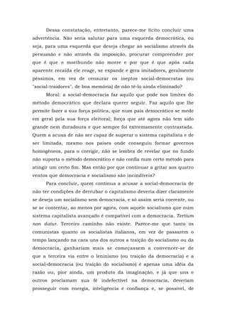 Dessa constatação, entretanto, parece-me lícito concluir uma
advertência. Não seria salutar para uma esquerda democrática, ou
seja, para uma esquerda que deseja chegar ao socialismo através da
persuasão e não através da imposição, procurar compreender por
que é que o moribundo não morre e por que é que após cada
aparente recaída ele reage, se expande e gera imitadores, geralmente
péssimos, em vez de censurar os ineptos social-democratas (ou
"social-traidores", de boa memória) de não tê-lo ainda eliminado?
Moral: a social-democracia faz aquilo que pode nos limites do
método democrático que declara querer seguir. Faz aquilo que lhe
permite fazer a sua força política, que num país democrático se mede
em geral pela sua força eleitoral; força que até agora não tem sido
grande nem duradoura e que sempre foi extremamente contrastada.
Quem a acusa de não ser capaz de superar o sistema capitalista e de
ser limitada, mesmo nos países onde conseguiu formar governos
homogêneos, para o corrigir, não se lembra de revelar que no fundo
não suporta o método democrático e não confia num certo método para
atingir um certo fim. Mas então por que continuar a gritar aos quatro
ventos que democracia e socialismo são incindíveis?
Para concluir, quem continua a acusar a social-democracia de
não ter condições de derrubar o capitalismo deveria dizer claramente
se deseja um socialismo sem democracia, e só assim seria coerente, ou
se se contentar, ao menos por agora, com aquele socialismo que num
sistema capitalista avançado é compatível com a democracia. Tertium
non datur. Terceiro caminho não existe. Parece-me que tanto os
comunistas quanto os socialistas italianos, em vez de passarem o
tempo lançando na cara uns dos outros a traição do socialismo ou da
democracia, ganhariam mais se começassem a convencer-se de
que a terceira via entre o leninismo (ou traição da democracia) e a
social-democracia (ou traição do socialismo) é apenas uma idéia da
razão ou, pior ainda, um produto da imaginação, e já que uns e
outros proclamam sua fé indefectível na democracia, deveriam
prosseguir com energia, inteligência e confiança e, se possível, de
 