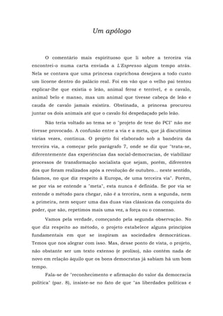 Um apólogo
O comentário mais espirituoso que li sobre a terceira via
encontrei-o numa carta enviada a L'Espresso algum tempo atrás.
Nela se contava que uma princesa caprichosa desejava a todo custo
um licorne dentro do palácio real. Foi em vão que o velho pai tentou
explicar-lhe que existia o leão, animal feroz e terrível, e o cavalo,
animal belo e manso, mas um animal que tivesse cabeça de leão e
cauda de cavalo jamais existira. Obstinada, a princesa procurou
juntar os dois animais até que o cavalo foi despedaçado pelo leão.
Não teria voltado ao tema se o "projeto de tese do PCI" não me
tivesse provocado. A confusão entre a via e a meta, que já discutimos
várias vezes, continua. O projeto foi elaborado sob a bandeira da
terceira via, a começar pelo parágrafo 7, onde se diz que "trata-se,
diferentemente das experiências das social-democracias, de viabilizar
processos de transformação socialista que sejam, porém, diferentes
dos que foram realizados após a revolução de outubro... neste sentido,
falamos, no que diz respeito à Europa, de uma terceira via". Porém,
se por via se entende a "meta", esta nunca é definida. Se por via se
entende o método para chegar, não é a terceira, nem a segunda, nem
a primeira, nem sequer uma das duas vias clássicas da conquista do
poder, que são, repetimos mais uma vez, a força ou o consenso.
Vamos pela verdade, começando pela segunda observação. No
que diz respeito ao método, o projeto estabelece alguns princípios
fundamentais em que se inspiram as sociedades democráticas.
Temos que nos alegrar com isso. Mas, desse ponto de vista, o projeto,
não obstante ser um texto extenso (e prolixo), não contém nada de
novo em relação àquilo que os bons democratas já sabiam há um bom
tempo.
Fala-se de "reconhecimento e afirmação do valor da democracia
política" (par. 8), insiste-se no fato de que "as liberdades políticas e
 