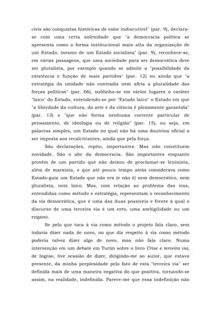 civis são conquistas históricas de valor indiscutível" (par. 9), declara-
se com uma certa solenidade que "a democracia política se
apresenta como a forma institucional mais alta da organização de
um Estado, mesmo de um Estado socialista" (par. 9), reconhece-se,
em várias passagens, que uma sociedade para ser democrática deve
ser pluralista, por exemplo quando se admite a "possibilidade da
existência e função de mais partidos" (par. 12) ou ainda que "a
estratégia da unidade não contradiz nem afeta a pluralidade das
forças políticas" (par. 66), sublinha-se em vários lugares o caráter
"laico" do Estado, entendendo-se por "Estado laico" o Estado em que
"a liberdade da cultura, da arte e da ciência é plenamente garantida"
(par. 13) e "que não forma nenhuma corrente particular de
pensamento, de ideologia ou de religião" (par. 15), ou seja, em
palavras simples, um Estado no qual não há uma doutrina oficial a
ser imposta aos recalcitrantes, ainda que pela força.
São declarações, repito, importantes. Mas não constituem
novidade. São o abc da democracia. São importantes enquanto
provêm de um partido que não deixou de proclamar-se leninista,
além de marxista, e que até pouco tempo atrás considerava como
Estado-guia um Estado que não era (e não é) nem democrático, nem
pluralista, nem laico. Mas, com relação ao problema das vias,
entendidas como método e estratégia, representam o reconhecimento
da via democrática, que é uma das duas possíveis e frente à qual o
discurso de uma terceira via é um erro, uma ambigüidade ou um
engano.
Se pelo que toca à via como método o projeto fala claro, sem
todavia dizer nada de novo, no que diz respeito à via como método
poderia talvez dizer algo de novo, mas não fala claro. Numa
intervenção em um debate em Turim sobre o livro Crise e terceira via,
de Ingrao, tive ocasião de dizer, dirigindo-me ao autor, que estava
presente, da minha perplexidade pelo fato de esta "terceira via" ser
definida mais de uma maneira negativa do que positiva, tornando-se
assim, na realidade, indefinida. Parece-me que essa indefinição não
 