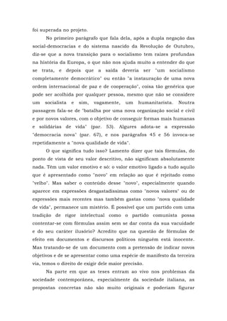 foi superada no projeto.
No primeiro parágrafo que fala dela, após a dupla negação das
social-democracias e do sistema nascido da Revolução de Outubro,
diz-se que a nova transição para o socialismo tem raízes profundas
na história da Europa, o que não nos ajuda muito a entender do que
se trata, e depois que a saída deveria ser "um socialismo
completamente democrático" ou então "a instauração de uma nova
ordem internacional de paz e de cooperação", coisa tão genérica que
pode ser acolhida por qualquer pessoa, mesmo que não se considere
um socialista e sim, vagamente, um humanitarista. Noutra
passagem fala-se de "batalha por uma nova organização social e civil
e por novos valores, com o objetivo de conseguir formas mais humanas
e solidárias de vida" (par. 53). Algures adota-se a expressão
"democracia nova" (par. 67), e nos parágrafos 45 e 56 invoca-se
repetidamente a "nova qualidade de vida".
O que significa tudo isso? Lamento dizer que tais fórmulas, do
ponto de vista de seu valor descritivo, não significam absolutamente
nada. Têm um valor emotivo e só: o valor emotivo ligado a tudo aquilo
que é apresentado como "novo" em relação ao que é rejeitado como
"velho". Mas saber o conteúdo desse "novo", especialmente quando
aparece em expressões desgastadíssimas como "novos valores" ou de
expressões mais recentes mas também gastas como "nova qualidade
de vida", permanece um mistério. É possível que um partido com uma
tradição de rigor intelectual como o partido comunista possa
contentar-se com fórmulas assim sem se dar conta da sua vacuidade
e do seu caráter ilusório? Acredito que na questão de fórmulas de
efeito em documentos e discursos políticos ninguém está inocente.
Mas tratando-se de um documento com a pretensão de indicar novos
objetivos e de se apresentar como uma espécie de manifesto da terceira
via, temos o direito de exigir dele maior precisão.
Na parte em que as teses entram ao vivo nos problemas da
sociedade contemporânea, especialmente da sociedade italiana, as
propostas concretas não são muito originais e poderiam figurar
 