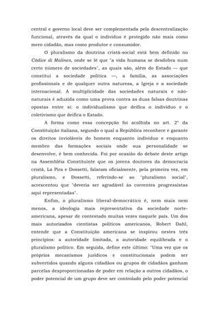 central e governo local deve ser complementada pela descentralização
funcional, através da qual o indivíduo é protegido não mais como
mero cidadão, mas como produtor e consumidor.
O pluralismo da doutrina cristã-social está bem definido no
Códice di Malines, onde se lê que "a vida humana se desdobra num
certo número de sociedades", as quais são, além do Estado — que
constitui a sociedade política —, a família, as associações
profissionais e de qualquer outra natureza, a Igreja e a sociedade
internacional. A multiplicidade das sociedades naturais e não-
naturais é aduzida como uma prova contra as duas falsas doutrinas
opostas entre si: o individualismo que deifica o indivíduo e o
coletivismo que deifica o Estado.
A forma como essa concepção foi acolhida no art. 2° da
Constituição italiana, segundo o qual a República reconhece e garante
os direitos invioláveis do homem enquanto indivíduo e enquanto
membro das formações sociais onde sua personalidade se
desenvolve, é bem conhecida. Foi por ocasião do debate deste artigo
na Assembléia Constituinte que os jovens doutores da democracia
cristã, La Pira e Dossetti, falaram oficialmente, pela primeira vez, em
pluralismo, e Dossetti, referindo-se ao "pluralismo social",
acrescentou que "deveria ser agradável às correntes progressistas
aqui representadas".
Enfim, o pluralismo liberal-democrático é, nem mais nem
menos, a ideologia mais representativa da sociedade norte-
americana, apesar de contestado muitas vezes naquele país. Um dos
mais autorizados cientistas políticos americanos, Robert Dahl,
entende que a Constituição americana se inspirou nestes três
princípios: a autoridade limitada, a autoridade equilibrada e o
pluralismo político. Em seguida, define este último: "Uma vez que os
próprios mecanismos jurídicos e constitucionais podem ser
subvertidos quando alguns cidadãos ou grupos de cidadãos ganham
parcelas desproporcionadas de poder em relação a outros cidadãos, o
poder potencial de um grupo deve ser controlado pelo poder potencial
 
