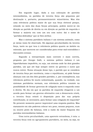 Em segundo lugar, dada a sua colocação de partidos
intermediários, os partidos de terceira força são pequenos por
destinação e, portanto, permanentemente minoritários. Mas têm
uma relevância política maior do que sua força eleitoral porque,
estando no meio das duas forças principais, podem mover-se em
direção ao partido de direita ou em direção ao partido de esquerda e
formar a maioria ora com um ora com outro: daí o nome de
"partidos-dobradiça" que se lhes atribui.
Mas o sistema partidário italiano é um sistema anômalo, como
já várias vezes foi observado. Há algumas peculiaridades da terceira
força, tanto no que toca à relevância política quanto ao âmbito ou
extensão, que merecem ser consideradas para evitar mal-entendidos e
discussões ociosas.
Segundo a interpretação mais corrente e mais correta,
proposta por Giorgio Galli, o sistema político italiano é um
bipartidarismo imperfeito, ou seja, um sistema onde há dois grandes
partidos, um que até hoje sempre esteve no governo e outro que
nunca esteve. Numa situação desse tipo, o partido que se considera
de terceira força por excelência, como o republicano, só pôde formar
alianças com um dos dois grandes partidos, e, por conseqüência, sua
relevância política foi muito subestimada, quando, na verdade, nos
sistemas partidários normais, sua relevância política consiste na
possibilidade de formar governos de coligação tanto à esquerda como
à direita. No dia em que os partidos de esquerda chegarem a um
acordo para formar um governo alternativo com a democracia cristã,
a terceira força estará à disposição para dar sua própria
contribuição, se necessário, para formar uma coligação de esquerda?
No presente momento parece improvável uma resposta positiva. Mas
exatamente em não poderem colocar seu peso, mesmo pequeno, num
ou noutro prato da balança, está a razão da maior fraqueza dos
partidos intermediários italianos.
Uma outra peculiaridade, uma aparente estranheza, é esta: a
terceira força está no agrupamento partidário, no meio, ou seja, no
 