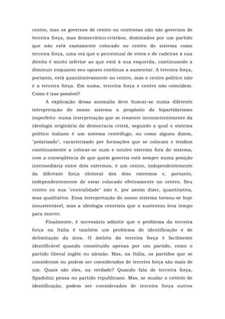 centro, mas os governos de centro ou centristas não são governos de
terceira força, mas democrático-cristãos, dominados por um partido
que não está exatamente colocado no centro do sistema como
terceira força, uma vez que o percentual de votos e de cadeiras à sua
direita é muito inferior ao que está à sua esquerda, continuando a
diminuir enquanto seu oposto continua a aumentar. A terceira força,
portanto, está quantitativamente no centro, mas o centro político não
é a terceira força. Em suma, terceira força e centro não coincidem.
Como é isso possível?
A explicação dessa anomalia deve buscar-se numa diferente
interpretação do nosso sistema a propósito do bipartidarismo
imperfeito: numa interpretação que se ressente inconscientemente da
ideologia originária da democracia cristã, segundo a qual o sistema
político italiano é um sistema centrífugo, ou como alguns dizem,
"polarizado", caracterizado por formações que se colocam e tendem
continuamente a colocar-se num e noutro extremo fora do sistema,
com a conseqüência de que quem governa está sempre numa posição
intermediária entre dois extremos, é um centro, independentemente
da diferente força eleitoral dos dois extremos e, portanto,
independentemente de estar colocado efetivamente no centro. Seu
centro ou sua "centralidade" não é, por assim dizer, quantitativa,
mas qualitativa. Essa interpretação do nosso sistema tornou-se hoje
insustentável, mas a ideologia centrista que a sustentou leva tempo
para morrer.
Finalmente, é necessário admitir que o problema da terceira
força na Itália é também um problema de identificação e de
delimitação da área. O âmbito da terceira força é facilmente
identificável quando constituído apenas por um partido, como o
partido liberal inglês ou alemão. Mas, na Itália, os partidos que se
consideram ou podem ser considerados de terceira força são mais de
um. Quais são eles, na verdade? Quando fala de terceira força,
Spadolini pensa no partido republicano. Mas, se mudar o critério de
identificação, podem ser considerados de terceira força outros
 