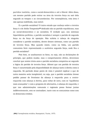 partidos também, como o social-democrático e até o liberal. Além disso,
um mesmo partido pode entrar na área da terceira força ou sair dela
segundo os tempos e as circunstâncias. Por conseqüência, esta área é
não apenas indefinida, mas móvel.
E o partido socialista? O único estudo que conheço sobre a terceira
força é o de Attilio Tempestini44 dedicado não ao partido republicano, mas
ao social-democrático e ao socialista. Ê verdade que, nos sistemas
bipartidários perfeitos, o partido socialista é sempre o partido de segunda
força ou da força de oposição. Não subiria à cabeça de ninguém
considerar o partido socialista, dentro desses sistemas, como um partido
de terceira força. Mas quando existe, como na Itália, um partido
comunista forte representando a autêntica segunda força, onde fica o
partido socialista?
Pois bem, se analisarmos os fatos, ou seja, não as declarações de
princípio, que podem mudar, mas o comportamento efetivo, deveremos
concluir que nestes trinta anos o partido socialista comportou-se segundo
a lógica do partido de terceira força. Afirmei que um partido de terceira
força é caracterizado pela disponibilidade de aliança tanto à direita como à
esquerda. Só partindo desse ponto de vista é possível explicar o que de
outra maneira seria inexplicável, ou seja, que o partido socialista tivesse
podido passar do frentismo da aliança à esquerda para a centro-
esquerda com aliança à direita, para voltar de novo, com os "equilíbrios
mais avançados" e com a proposta de alternativa, à aliança de esquerda; e
que nas administrações comunais e regionais possa formar juntas
indiferentemente, sem se contradizer, tanto com os comunistas como com
os democrata-cristãos.
(44) Il terzaforzista recidivo, Stampatori, Turim, 1975.
 