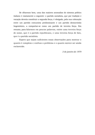 Se olharmos bem, uma das maiores anomalias do sistema político
italiano é exatamente a seguinte: o partido socialista, que por tradição e
vocação deveria constituir a segunda força, é obrigado, pela sua colocação
entre um partido comunista predominante e um partido democristão
hegemônico, a comportar-se como um partido de terceira força. Em
resumo, para falarmos em poucas palavras, existe uma terceira força
de nome, que é o partido republicano, e uma terceira força de fato,
que é o partido socialista.
Espero que sejam suficientes essas observações para mostrar o
quanto é complexo e confuso o problema e o quanto merece ser ainda
esclarecido.
2 de janeiro de 1979
 