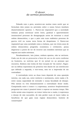 O dever
de sermos pessimistas
Falando com o povo, acontece-me muitas vezes sentir que se
formulam dois juízos ou previsões sobre o nosso futuro imediato
diametralmente opostos: 1. Parece-me impossível que a sociedade
italiana possa continuar neste lento, gradual e aparentemente
inestancável processo de desagregação antes de terminar a atual
ordem democrática, e que o país caia num endêmico processo de
guerra civil ou numa nova forma de despotismo. 2. Parece-me
impossível que uma sociedade como a italiana, que em trinta anos de
ordem democrática progrediu econômica e civilmente, possa
degenerar a ponto de ter de recorrer aos remédios extremos que se
seguem aos males extremos.
Paradoxalmente, tais juízos, embora opostos, não se excluem.
Cada um de nós se pronuncia a favor de um ou de outro conforme
os humores, as notícias que lê no jornal ou as pessoas que
encontra. Embora não tenha de fato vocação de "do contra", flagro-
me na defesa espontânea da primeira tese diante de um interlocutor
que defende a segunda, e vice-versa, sem ter a impressão de me
contradizer.
A contradição entre as duas teses depende de uma oposição
interior, em cada um, entre intelecto e sentimento, entre razão e fé.
entre nossa capacidade de entender e nossa faculdade de desejar.
Pelo menos eu vivo dramaticamente a contradição desse modo.
Comprimido entre o temor e a esperança, acontece freqüentemente
perguntar-me como é possível temer e esperar ao mesmo tempo. Não
tenho senão uma resposta: ao temor induz-me a razão, à esperança
o desejo de não sucumbir, de não perder num só lance todos os
benefícios de que gozo num regime democrático. Instinto de
conservação?
 