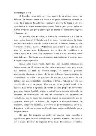 interromper o vôo.
O Estado, como todo ser vivo, antes de se deixar matar, se
defende. O Estado nasce da força e só pode sobreviver através da
força. E o próprio Estado que sobrevive através da força é de fato
reconhecido e talvez reverenciado como Estado por quase todos os
outros Estados, até por aqueles que se regem ou acreditam reger-se
pelo consenso.
No mundo dos Estados, a única lei reconhecida é a lei do
mais forte, porque o Estado ou é a maior concentração de força
existente num determinado território ou não é Estado. Portanto, não
tenhamos muitas ilusões. Poderemos continuar a ter um Estado
sem ter democracia. Poderemos ter o fim da república e a
continuação do Estado, sem república. Essa é uma primeira razão
para defender, das duas teses opostas enunciadas no princípio, mais
a negativa que a positiva.
Existe uma outra razão. Falei das três funções mínimas do
Estado moderno. O nosso aparelho estatal desenvolve-as mal, muito
mal mesmo, as três ao mesmo tempo. Os cientistas políticos
americanos chamam o poder de impor tributos, bizarra-mente, de
"capacidade extrativa": se tivermos de avaliar a excelência de um
Estado por sua capacidade extrativa, o Estado italiano deveria ser
classificado entre os piores. Quanto ao poder jurisdicional, é de
poucos dias atrás o episódio chocante de um grupo de terroristas
que, após terem decidido adotar a estratégia bem mais arriscada do
processo de contestação em vez da tradicional do processo de
conivência, que se serve das mesmas regras do ordenamento que se
contesta, conseguiu o intento de impedir o desenvolvimento do
processo, porque se mostrou, a respeito do poder terrorista, que é ou
deveria ser o último recurso do Estado, com mais credibilidade que o
próprio Estado.
No que diz respeito ao poder de coação, esse episódio é
significativo pela incrível ineficiência do grande aparelho que deveria
ser o único detentor da legítima força num determinado território.
 