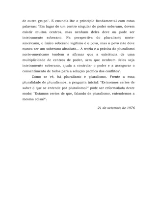 de outro grupo". E enuncia-lhe o princípio fundamental com estas
palavras: "Em lugar de um centro singular de poder soberano, devem
existir muitos centros, mas nenhum deles deve ou pode ser
inteiramente soberano. Na perspectiva do pluralismo norte-
americano, o único soberano legítimo é o povo, mas o povo não deve
nunca ser um soberano absoluto... A teoria e a prática do pluralismo
norte-americano tendem a afirmar que a existência de uma
multiplicidade de centros de poder, sem que nenhum deles seja
inteiramente soberano, ajuda a controlar o poder e a assegurar o
consentimento de todos para a solução pacífica dos conflitos".
Como se vê, há pluralismo e pluralismo. Frente a essa
pluralidade de pluralismos, a pergunta inicial: "Estaremos certos de
saber o que se entende por pluralismo?" pode ser reformulada deste
modo: "Estamos certos de que, falando de pluralismo, entendemos a
mesma coisa?".
21 de setembro de 1976
 