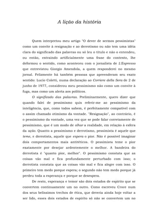 A lição da história
Quem interpretou meu artigo "O dever de sermos pessimistas"
como um convite à resignação e ao derrotismo ou não tem uma idéia
clara do significado das palavras ou só leu o título e não o entendeu,
ou então, extraindo artificialmente uma frase do contexto, lhe
deformou o sentido, como aconteceu com o jornalista de L'Espresso
que entrevistou Giorgio Amendola, a quem responderei no mesmo
jornal. Felizmente há também pessoas que apreenderam seu exato
sentido: Lucio Coletti, numa declaração ao Corriere della Sera de 2 de
junho de 1977, considerou meu pessimismo não como um convite à
fuga, mas como um alerta aos políticos.
O significado das palavras. Preliminarmente, quero dizer que
quando falei de pessimismo quis referir-me ao pessimismo da
inteligência, que, como todos sabem, é perfeitamente compatível com
o assim chamado otimismo da vontade. "Resignação", ao contrário, é
o pessimismo da vontade, uma vez que se pode falar corretamente de
pessimismo, que é um modo de olhar a realidade, em relação à esfera
da ação. Quanto a pessimismo e derrotismo, pessimista é aquele que
teme, e derrotista, aquele que espera o pior. Não é possível imaginar
dois comportamentos mais antitéticos. O pessimista teme o pior
exatamente por desejar ardentemente o melhor. A bandeira do
derrotista é "quanto pior, melhor". O pessimismo constata que as
coisas vão mal e fica profundamente perturbado com isso; o
derrotista constata que as coisas vão mal e fica alegre com isso. O
primeiro tem medo porque espera; o segundo não tem medo porque já
perdeu toda a esperança e porque se desespera.
De resto, esperança e temor são dois estados de espírito que se
convertem continuamente um no outro. Como escreveu Croce num
dos seus belíssimos trechos de ética, que deveria ainda hoje voltar a
ser lido, esses dois estados de espírito só não se convertem um no
 