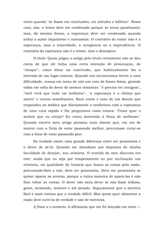 outro quando "se fixam em conclusões, em atitudes e hábitos". Nesse
caso, sim, o temor deve ser condenado porque se torna paralisante;
mas, da mesma forma, a esperança deve ser condenada quando
induz a ações impulsivas e insensatas. O contrário do temor não é a
esperança, mas a temeridade, a arrogância ou a imprudência. O
contrário da esperança não é o temor, mas o desespero.
O título. Quem julgou o artigo pelo título certamente não se deu
conta de que ele tinha uma certa intenção de provocação, de
"choque", como disse na conclusão, que habitualmente faz a
inversão de um lugar-comum. Quando nos encontramos frente a uma
dificuldade, ressoa em torno de nós um coro de frases feitas, girando
todas em volta do dever de sermos otimistas: "é preciso ter coragem",
"você verá que tudo vai melhorar", "a esperança é a última que
morre" e outras semelhantes. Kant conta o caso de um doente que
respondeu ao médico que diariamente o confortava com a esperança
de uma cura rápida e lhe perguntava como estava: "Como quer o
senhor que eu esteja? Eu estou morrendo à força de melhorar."
Quando escrevi meu artigo pensava num doente que, em vez de
morrer com a fúria de estar passando melhor, procurasse curar-se
com a fúria de estar passando pior.
Na verdade existe uma grande diferença entre ser pessimista e
o dever de sê-lo. Quando me abandono aos impulsos de minha
faculdade de desejar, sou otimista. O sentido de meu discurso era
este: ainda que eu seja por temperamento ou por inclinação um
otimista, na qualidade de homem que busca as coisas pela razão,
procurando-lhes a raiz, devo ser pessimista. Devo ser pessimista se
quiser aparar as arestas, porque a única maneira de apará-las é não
lhes voltar as costas. O dever não seria dever se não fosse tedioso,
grave, incômodo, molesto e até pesado. Seguramente que a mentira
fácil é mais vistosa que a verdade difícil. Mas quem quer alimentar a
razão deve nutri-la de verdade e não de mentiras.
A frase e o contexto. A afirmação que me foi lançada em rosto —
 