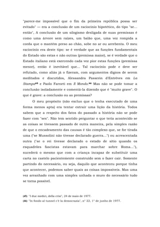 "parece-me impossível que o fim da primeira república possa ser
evitado" — era a conclusão de um raciocínio hipotético, do tipo "se...
então", A conclusão de um silogismo desligada de suas premissas é
como uma árvore sem raízes, um balão que, uma vez rompida a
corda que o mantém preso ao chão, sobe no ar ou arrebenta. O meu
raciocínio era deste tipo: se é verdade que as funções fundamentais
do Estado são estas e não outras (premissa maior), se é verdade que o
Estado italiano está exercendo cada vez pior estas funções (premissa
menor), então é inevitável que... Tal raciocínio pode e deve ser
refutado, como aliás já o fizeram, com argumentos dignos de serem
meditados e discutidos, Alessandra Passerin d'Entrèves em La
Stampa45 e Paolo Farneti em Il Mondo.46 Mas não se pode tomar a
conclusão isoladamente e comentá-la dizendo que é "muito grave". O
que é grave: a conclusão ou as premissas?
O meu propósito (não excluo que o tenha executado de uma
forma menos apta) era tentar extrair uma lição da história. Todos
sabem que a respeito dos fatos do passado a história não se pode
fazer com "ses". Não tem sentido perguntar o que teria acontecido se
as coisas se tivessem passado de outra maneira, pela simples razão
de que o encadeamento das causas é tão complexo que, se for tirada
uma ("se Mussolini não tivesse declarado guerra...") ou acrescentada
outra ("se o rei tivesse declarado o estado de sítio quando os
esquadrões fascistas estavam para marchar sobre Roma..."),
sucederá o mesmo que com a criança incapaz de substituir uma
carta no castelo pacientemente construído sem o fazer cair. Somente
partindo do necessário, ou seja, daquilo que aconteceu porque tinha
que acontecer, podemos saber quais as coisas impossíveis. Mas uma
vez arranhado com uma simples unhada o muro do necessário tudo
se torna possível.
(45) ''I due medici, della crisi", 24 de maio de 1977.
(46) "In fondo al tunnel c'è la democrazia", n° 22, 1° de junho de 1977.
 