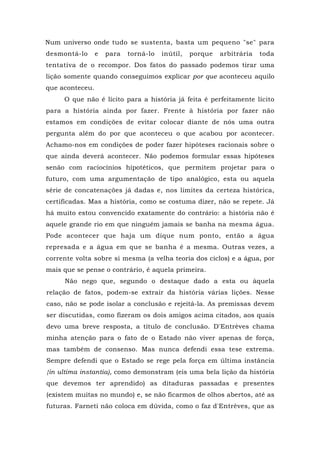 Num universo onde tudo se sustenta, basta um pequeno "se" para
desmontá-lo e para torná-lo inútil, porque arbitrária toda
tentativa de o recompor. Dos fatos do passado podemos tirar uma
lição somente quando conseguimos explicar por que aconteceu aquilo
que aconteceu.
O que não é lícito para a história já feita é perfeitamente lícito
para a história ainda por fazer. Frente à história por fazer não
estamos em condições de evitar colocar diante de nós uma outra
pergunta além do por que aconteceu o que acabou por acontecer.
Achamo-nos em condições de poder fazer hipóteses racionais sobre o
que ainda deverá acontecer. Não podemos formular essas hipóteses
senão com raciocínios hipotéticos, que permitem projetar para o
futuro, com uma argumentação de tipo analógico, esta ou aquela
série de concatenações já dadas e, nos limites da certeza histórica,
certificadas. Mas a história, como se costuma dizer, não se repete. Já
há muito estou convencido exatamente do contrário: a história não é
aquele grande rio em que ninguém jamais se banha na mesma água.
Pode acontecer que haja um dique num ponto, então a água
represada e a água em que se banha é a mesma. Outras vezes, a
corrente volta sobre si mesma (a velha teoria dos ciclos) e a água, por
mais que se pense o contrário, é aquela primeira.
Não nego que, segundo o destaque dado a esta ou àquela
relação de fatos, podem-se extrair da história várias lições. Nesse
caso, não se pode isolar a conclusão e rejeitá-la. As premissas devem
ser discutidas, como fizeram os dois amigos acima citados, aos quais
devo uma breve resposta, a título de conclusão. D'Entrèves chama
minha atenção para o fato de o Estado não viver apenas de força,
mas também de consenso. Mas nunca defendi essa tese extrema.
Sempre defendi que o Estado se rege pela força em última instância
{in ultima instantia), como demonstram (eis uma bela lição da história
que devemos ter aprendido) as ditaduras passadas e presentes
(existem muitas no mundo) e, se não ficarmos de olhos abertos, até as
futuras. Farneti não coloca em dúvida, como o faz d'Entrèves, que as
 