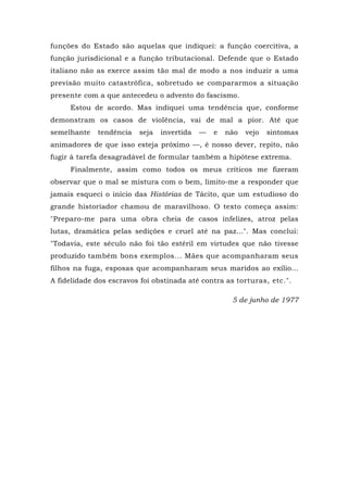 funções do Estado são aquelas que indiquei: a função coercitiva, a
função jurisdicional e a função tributacional. Defende que o Estado
italiano não as exerce assim tão mal de modo a nos induzir a uma
previsão muito catastrófica, sobretudo se compararmos a situação
presente com a que antecedeu o advento do fascismo.
Estou de acordo. Mas indiquei uma tendência que, conforme
demonstram os casos de violência, vai de mal a pior. Até que
semelhante tendência seja invertida — e não vejo sintomas
animadores de que isso esteja próximo —, é nosso dever, repito, não
fugir à tarefa desagradável de formular também a hipótese extrema.
Finalmente, assim como todos os meus críticos me fizeram
observar que o mal se mistura com o bem, limito-me a responder que
jamais esqueci o início das Histórias de Tácito, que um estudioso do
grande historiador chamou de maravilhoso. O texto começa assim:
"Preparo-me para uma obra cheia de casos infelizes, atroz pelas
lutas, dramática pelas sedições e cruel até na paz...". Mas conclui:
"Todavia, este século não foi tão estéril em virtudes que não tivesse
produzido também bons exemplos... Mães que acompanharam seus
filhos na fuga, esposas que acompanharam seus maridos ao exílio...
A fidelidade dos escravos foi obstinada até contra as torturas, etc.".
5 de junho de 1977
 