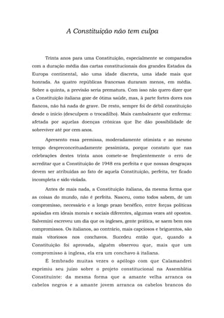 A Constituição não tem culpa
Trinta anos para uma Constituição, especialmente se comparados
com a duração média das cartas constitucionais dos grandes Estados da
Europa continental, são uma idade discreta, uma idade mais que
honrada. As quatro repúblicas francesas duraram menos, em média.
Sobre a quinta, a previsão seria prematura. Com isso não quero dizer que
a Constituição italiana goze de ótima saúde, mas, à parte fortes dores nos
flancos, não há nada de grave. De resto, sempre foi de débil constituição
desde o início (desculpem o trocadilho). Mais cambaleante que enferma:
afetada por aquelas doenças crônicas que lhe dão possibilidade de
sobreviver até por cem anos.
Apresento essa premissa, moderadamente otimista e ao mesmo
tempo despreconceituadamente pessimista, porque constato que nas
celebrações destes trinta anos comete-se freqüentemente o erro de
acreditar que a Constituição de 1948 era perfeita e que nossas desgraças
devem ser atribuídas ao fato de aquela Constituição, perfeita, ter ficado
incompleta e sido violada.
Antes de mais nada, a Constituição italiana, da mesma forma que
as coisas do mundo, não é perfeita. Nasceu, como todos sabem, de um
compromisso, necessário e a longo prazo benéfico, entre forças políticas
apoiadas em ideais morais e sociais diferentes, algumas vezes até opostos.
Salvemini escreveu um dia que os ingleses, gente prática, se saem bem nos
compromissos. Os italianos, ao contrário, mais capciosos e briguentos, são
mais vitoriosos nos conchavos. Sucedeu então que, quando a
Constituição foi aprovada, alguém observou que, mais que um
compromisso à inglesa, ela era um conchavo à italiana.
É lembrado muitas vezes o apólogo com que Calamandrei
exprimiu seu juízo sobre o projeto constitucional na Assembléia
Constituinte: da mesma forma que a amante velha arranca os
cabelos negros e a amante jovem arranca os cabelos brancos do
 