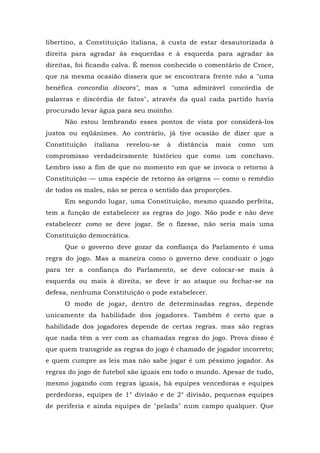libertino, a Constituição italiana, à custa de estar desautorizada à
direita para agradar às esquerdas e à esquerda para agradar às
direitas, foi ficando calva. É menos conhecido o comentário de Croce,
que na mesma ocasião dissera que se encontrara frente não a "uma
benéfica concordia discors", mas a "uma admirável concórdia de
palavras e discórdia de fatos", através da qual cada partido havia
procurado levar água para seu moinho.
Não estou lembrando esses pontos de vista por considerá-los
justos ou eqüânimes. Ao contrário, já tive ocasião de dizer que a
Constituição italiana revelou-se à distância mais como um
compromisso verdadeiramente histórico que como um conchavo.
Lembro isso a fim de que no momento em que se invoca o retorno à
Constituição — uma espécie de retorno às origens — como o remédio
de todos os males, não se perca o sentido das proporções.
Em segundo lugar, uma Constituição, mesmo quando perfeita,
tem a função de estabelecer as regras do jogo. Não pode e não deve
estabelecer como se deve jogar. Se o fizesse, não seria mais uma
Constituição democrática.
Que o governo deve gozar da confiança do Parlamento é uma
regra do jogo. Mas a maneira como o governo deve conduzir o jogo
para ter a confiança do Parlamento, se deve colocar-se mais à
esquerda ou mais à direita, se deve ir ao ataque ou fechar-se na
defesa, nenhuma Constituição o pode estabelecer.
O modo de jogar, dentro de determinadas regras, depende
unicamente da habilidade dos jogadores. Também é certo que a
habilidade dos jogadores depende de certas regras. mas são regras
que nada têm a ver com as chamadas regras do jogo. Prova disso é
que quem transgride as regras do jogo é chamado de jogador incorreto;
e quem cumpre as leis mas não sabe jogar é um péssimo jogador. As
regras do jogo de futebol são iguais em todo o mundo. Apesar de tudo,
mesmo jogando com regras iguais, há equipes vencedoras e equipes
perdedoras, equipes de 1° divisão e de 2° divisão, pequenas equipes
de periferia e ainda equipes de "pelada" num campo qualquer. Que
 