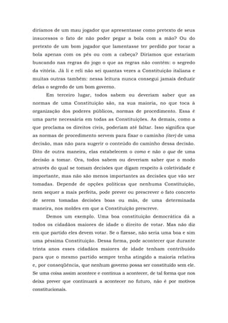 diríamos de um mau jogador que apresentasse como pretexto de seus
insucessos o fato de não poder pegar a bola com a mão? Ou do
pretexto de um bom jogador que lamentasse ter perdido por tocar a
bola apenas com os pés ou com a cabeça? Diríamos que estariam
buscando nas regras do jogo o que as regras não contêm: o segredo
da vitória. Já li e reli não sei quantas vezes a Constituição italiana e
muitas outras também: nessa leitura nunca consegui jamais deduzir
delas o segredo de um bom governo.
Em terceiro lugar, todos sabem ou deveriam saber que as
normas de uma Constituição são, na sua maioria, no que toca à
organização dos poderes públicos, normas de procedimento. Essa é
uma parte necessária em todas as Constituições. As demais, como a
que proclama os direitos civis, poderiam até faltar. Isso significa que
as normas de procedimento servem para fixar o caminho (iter) de uma
decisão, mas não para sugerir o conteúdo do caminho dessa decisão.
Dito de outra maneira, elas estabelecem o como e não o que de uma
decisão a tomar. Ora, todos sabem ou deveriam saber que o modo
através do qual se tomam decisões que digam respeito à coletividade é
importante, mas não são menos importantes as decisões que vão ser
tomadas. Depende de opções políticas que nenhuma Constituição,
nem sequer a mais perfeita, pode prever ou prescrever o fato concreto
de serem tomadas decisões boas ou más, de uma determinada
maneira, nos moldes em que a Constituição prescreve.
Demos um exemplo. Uma boa constituição democrática dá a
todos os cidadãos maiores de idade o direito de votar. Mas não diz
em que partido eles devem votar. Se o fizesse, não seria uma boa e sim
uma péssima Constituição. Dessa forma, pode acontecer que durante
trinta anos esses cidadãos maiores de idade tenham contribuído
para que o mesmo partido sempre tenha atingido a maioria relativa
e, por conseqüência, que nenhum governo possa ser constituído sem ele.
Se uma coisa assim acontece e continua a acontecer, de tal forma que nos
deixa prever que continuará a acontecer no futuro, não é por motivos
constitucionais.
 
