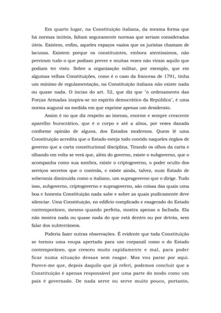 Em quarto lugar, na Constituição italiana, da mesma forma que
há normas inúteis, faltam seguramente normas que seriam consideradas
úteis. Existem, enfim, aqueles espaços vazios que os juristas chamam de
lacunas. Existem porque os constituintes, embora atentíssimos, não
previram tudo o que podiam prever e muitas vezes não viram aquilo que
podiam ter visto. Sobre a organização militar, por exemplo, que em
algumas velhas Constituições, como é o caso da francesa de 1791, tinha
um mínimo de regulamentação, na Constituição italiana não existe nada
ou quase nada. O inciso do art. 52, que diz que "o ordenamento das
Forças Armadas inspira-se no espírito democrático da República", é uma
norma augural na medida em que exprime apenas um desiderato.
Assim é no que diz respeito ao imenso, enorme e sempre crescente
aparelho burocrático, que é o corpo e até a alma, por vezes danada
conforme opinião de alguns, dos Estados modernos. Quem lê uma
Constituição acredita que o Estado esteja todo contido naqueles órgãos de
governo que a carta constitucional disciplina. Tirando os olhos da carta e
olhando em volta se verá que, além do governo, existe o subgoverno, que o
acompanha como sua sombra, existe o criptogoverno, o poder oculto dos
serviços secretos que o controla, e existe ainda, talvez, num Estado de
soberania diminuída como o italiano, um supragoverno que o dirige. Tudo
isso, subgoverno, criptogoverno e supragoverno, são coisas das quais uma
boa e honesta Constituição nada sabe e sobre as quais pudicamente deve
silenciar. Uma Constituição, no edifício complicado e exagerado do Estado
contemporâneo, mesmo quando perfeita, mostra apenas a fachada. Ela
não mostra nada ou quase nada do que está dentro ou por detrás, sem
falar dos subterrâneos.
Poderia fazer outras observações. É evidente que toda Constituição
se tornou uma roupa apertada para um corpanzil como o do Estado
contemporâneo, que cresceu muito rapidamente e mal, para poder
ficar numa situação dessas sem rasgar. Mas vou parar por aqui.
Parece-me que, depois daquilo que já referi, podemos concluir que a
Constituição é apenas responsável por uma parte do modo como um
país é governado. De nada serve ou serve muito pouco, portanto,
 