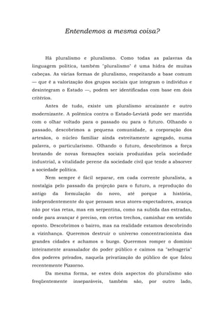 Entendemos a mesma coisa?
Há pluralismo e pluralismo. Como todas as palavras da
linguagem política, também "pluralismo" é uma hidra de muitas
cabeças. As várias formas de pluralismo, respeitando a base comum
— que ê a valorização dos grupos sociais que integram o indivíduo e
desintegram o Estado —, podem ser identificadas com base em dois
critérios.
Antes de tudo, existe um pluralismo arcaizante e outro
modernizante. A polêmica contra o Estado-Leviatã pode ser mantida
com o olhar voltado para o passado ou para o futuro. Olhando o
passado, descobrimos a pequena comunidade, a corporação dos
artesãos, o núcleo familiar ainda estreitamente agregado, numa
palavra, o particularismo. Olhando o futuro, descobrimos a força
brotando de novas formações sociais produzidas pela sociedade
industrial, a vitalidade perene da sociedade civil que tende a absorver
a sociedade política.
Nem sempre é fácil separar, em cada corrente pluralista, a
nostalgia pelo passado da projeção para o futuro, a reprodução do
antigo da formulação do novo, até porque a história,
independentemente do que pensam seus atores-expectadores, avança
não por vias retas, mas em serpentina, como na subida das estradas,
onde para avançar é preciso, em certos trechos, caminhar em sentido
oposto. Descobrimos o bairro, mas na realidade estamos descobrindo
a vizinhança. Queremos destruir o universo concentracionista das
grandes cidades e achamos o burgo. Queremos romper o domínio
inteiramente avassalador do poder público e caímos na "selvageria"
dos poderes privados, naquela privatização do público de que falou
recentemente Pizzorno.
Da mesma forma, se estes dois aspectos do pluralismo são
freqüentemente inseparáveis, também são, por outro lado,
 