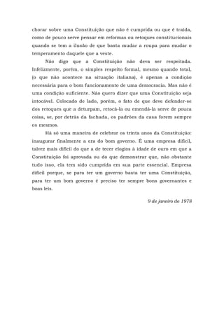 chorar sobre uma Constituição que não é cumprida ou que é traída,
como de pouco serve pensar em reformas ou retoques constitucionais
quando se tem a ilusão de que basta mudar a roupa para mudar o
temperamento daquele que a veste.
Não digo que a Constituição não deva ser respeitada.
Infelizmente, porém, o simples respeito formal, mesmo quando total,
(o que não acontece na situação italiana), é apenas a condição
necessária para o bom funcionamento de uma democracia. Mas não é
uma condição suficiente. Não quero dizer que uma Constituição seja
intocável. Colocado de lado, porém, o fato de que deve defender-se
dos retoques que a deturpam, retocá-la ou emendá-la serve de pouca
coisa, se, por detrás da fachada, os padrões da casa forem sempre
os mesmos.
Há só uma maneira de celebrar os trinta anos da Constituição:
inaugurar finalmente a era do bom governo. É uma empresa difícil,
talvez mais difícil do que a de tecer elogios à idade de ouro em que a
Constituição foi aprovada ou do que demonstrar que, não obstante
tudo isso, ela tem sido cumprida em sua parte essencial. Empresa
difícil porque, se para ter um governo basta ter uma Constituição,
para ter um bom governo é preciso ter sempre bons governantes e
boas leis.
9 de janeiro de 1978
 