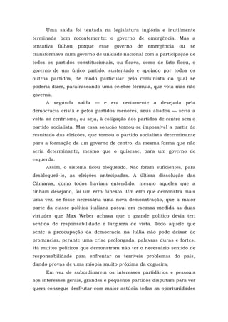 Uma saída foi tentada na legislatura inglória e inutilmente
terminada bem recentemente: o governo de emergência. Mas a
tentativa falhou porque esse governo de emergência ou se
transformava num governo de unidade nacional com a participação de
todos os partidos constitucionais, ou ficava, como de fato ficou, o
governo de um único partido, sustentado e apoiado por todos os
outros partidos, de modo particular pelo comunista do qual se
poderia dizer, parafraseando uma célebre fórmula, que vota mas não
governa.
A segunda saída — e era certamente a desejada pela
democracia cristã e pelos partidos menores, seus aliados — seria a
volta ao centrismo, ou seja, à coligação dos partidos de centro sem o
partido socialista. Mas essa solução tornou-se impossível a partir do
resultado das eleições, que tornou o partido socialista determinante
para a formação de um governo de centro, da mesma forma que não
seria determinante, mesmo que o quisesse, para um governo de
esquerda.
Assim, o sistema ficou bloqueado. Não foram suficientes, para
desbloqueá-lo, as eleições antecipadas. A última dissolução das
Câmaras, como todos haviam entendido, mesmo aqueles que a
tinham desejado, foi um erro funesto. Um erro que demonstra mais
uma vez, se fosse necessária uma nova demonstração, que a maior
parte da classe política italiana possui em escassa medida as duas
virtudes que Max Weber achava que o grande político devia ter:
sentido de responsabilidade e largueza de vista. Todo aquele que
sente a preocupação da democracia na Itália não pode deixar de
pronunciar, perante uma crise prolongada, palavras duras e fortes.
Há muitos políticos que demonstram não ter o necessário sentido de
responsabilidade para enfrentar os terríveis problemas do país,
dando provas de uma miopia muito próxima da cegueira.
Em vez de subordinarem os interesses partidários e pessoais
aos interesses gerais, grandes e pequenos partidos disputam para ver
quem consegue desfrutar com maior astúcia todas as oportunidades
 