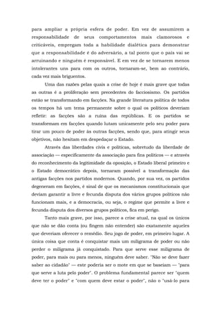 para ampliar a própria esfera de poder. Em vez de assumirem a
responsabilidade de seus comportamentos mais clamorosos e
criticáveis, empregam toda a habilidade dialética para demonstrar
que a responsabilidade é do adversário, a tal ponto que o país vai se
arruinando e ninguém é responsável. E em vez de se tornarem menos
intolerantes uns para com os outros, tornaram-se, bem ao contrário,
cada vez mais briguentos.
Uma das razões pelas quais a crise de hoje é mais grave que todas
as outras é a proliferação sem precedentes do facciosismo. Os partidos
estão se transformando em facções. Na grande literatura política de todos
os tempos há um tema permanente sobre o qual os políticos deveriam
refletir: as facções são a ruína das repúblicas. E os partidos se
transformam em facções quando lutam unicamente pelo seu poder para
tirar um pouco de poder às outras facções, sendo que, para atingir seus
objetivos, não hesitam em despedaçar o Estado.
Através das liberdades civis e políticas, sobretudo da liberdade de
associação — especificamente da associação para fins políticos — e através
do reconhecimento da legitimidade da oposição, o Estado liberal primeiro e
o Estado democrático depois, tornaram possível a transformação das
antigas facções nos partidos modernos. Quando, por sua vez, os partidos
degeneram em facções, é sinal de que os mecanismos constitucionais que
deviam garantir a livre e fecunda disputa dos vários grupos políticos não
funcionam mais, e a democracia, ou seja, o regime que permite a livre e
fecunda disputa dos diversos grupos políticos, fica em perigo.
Tanto mais grave, por isso, parece a crise atual, na qual os únicos
que não se dão conta (ou fingem não entender) são exatamente aqueles
que deveriam oferecer o remédio. Seu jogo de poder, em primeiro lugar. A
única coisa que conta é conquistar mais um miligrama de poder ou não
perder o miligrama já conquistado. Para que serve esse miligrama de
poder, para mais ou para menos, ninguém deve saber. "Não se deve fazer
saber ao cidadão" — este poderia ser o mote em que se baseiam — "para
que serve a luta pelo poder". O problema fundamental parece ser "quem
deve ter o poder" e "com quem deve estar o poder", não o "usá-lo para
 