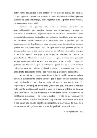 obter certos resultados e não outros". Se se dessem conta, pelo menos,
de que o público está de olhos voltados para eles, na melhor das hipóteses
olhando-os com indiferença, mas, segundo uma hipótese mais realista,
com crescente apreensão!
Formar um governo (ah, sim, o famoso problema da
governabilidade!) não significa juntar um determinado número de
ministros e secretários. Significa criar as condições necessárias para
produzir leis a serem obedecidas por todos os cidadãos. Mas, para que
os cidadãos sejam induzidos a obedecer, não é preciso que os
governantes e os legisladores, para usarmos uma terminologia solene,
gozem de sua confiança? Mas de que confiança podem gozar os
governantes que continuam a expor-se ao público com ações em que
a máxima aposta em jogo é o cargo de ministro ou até o de
presidente do Conselho e não o interesse geral de um país que está
sendo marginalizado? Quem, na verdade, pode acreditar, fora do
palácio do Governo, que o interesse geral do país será melhor
defendido com um ministro liberal a mais ou a menos, ou com um
presidente democrata-cristão em vez de um presidente socialista?
Mas oxalá se tratasse só de inconsciência. Infelizmente as coisas
não são inteiramente assim. Receio que a razão dessa situação seja
mais profunda e que não se trate só de inconsciência, mas de
impotência. O que quer isso dizer? Quer dizer que, por uma autêntica
deformação profissional, aqueles para os quais a política se tornou
uma profissão, se continuarem a considerar como prioritários os
problemas do poder — do próprio poder — e não os de um governo
correto e sábio, terminarão por dar xeque-mate uns contra os outros
e por criar um estado objetivo de impotência universal, da qual hoje
eles mesmos são prisioneiros e amanhã poderão ser as vítimas.
4 de agosto de 1979
 