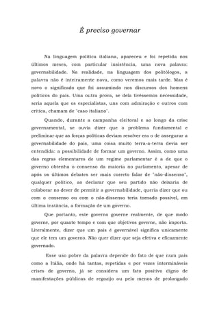 É preciso governar
Na linguagem política italiana, apareceu e foi repetida nos
últimos meses, com particular insistência, uma nova palavra:
governabilidade. Na realidade, na linguagem dos politólogos, a
palavra não é inteiramente nova, como veremos mais tarde. Mas é
novo o significado que foi assumindo nos discursos dos homens
políticos do país. Uma outra prova, se dela tivéssemos necessidade,
seria aquela que os especialistas, uns com admiração e outros com
crítica, chamam de "caso italiano".
Quando, durante a campanha eleitoral e ao longo da crise
governamental, se ouvia dizer que o problema fundamental e
preliminar que as forças políticas deviam resolver era o de assegurar a
governabilidade do país, uma coisa muito terra-a-terra devia ser
entendida: a possibilidade de formar um governo. Assim, como uma
das regras elementares de um regime parlamentar é a de que o
governo obtenha o consenso da maioria no parlamento, apesar de
após os últimos debates ser mais correto falar de "não-dissenso",
qualquer político, ao declarar que seu partido não deixaria de
colaborar no dever de permitir a governabilidade, queria dizer que ou
com o consenso ou com o não-dissenso teria tornado possível, em
última instância, a formação de um governo.
Que portanto, este governo governe realmente, de que modo
governe, por quanto tempo e com que objetivos governe, não importa.
Literalmente, dizer que um país é governável significa unicamente
que ele tem um governo. Não quer dizer que seja efetiva e eficazmente
governado.
Esse uso pobre da palavra depende do fato de que num país
como a Itália, onde há tantas, repetidas e por vezes intermináveis
crises de governo, já se considera um fato positivo digno de
manifestações públicas de regozijo ou pelo menos de prolongado
 