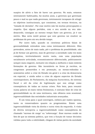 suspiro de alívio o fato de haver um governo. No mais, estamos
inteiramente habituados, há muitos anos, a governos que governam
pouco e mal ou que nada governam, inteiramente incapazes de atingir
os objetivos institucionais, que consistem, em termos técnicos, na
"tomada de decisões". Por esse motivo não há muitas preocupações a
respeito. Que alguns partidos, com o seu acordo ou seu não-
desacordo, consigam ao mesmo tempo fazer um governo, já é um
mérito. Mas seria inútil pensar que este governo vai resolver os
problemas do povo em seu devido tempo.
Por outro lado, quando os cientistas políticos falam de
governabilidade entendem uma coisa inteiramente diferente. Eles
pretendem, antes de mais nada, pôr o problema da possibilidade, não
já de formar um governo, mas de governar a sociedade cada vez mais
complexa, territorialmente muito vasta, com uma população
socialmente articulada, economicamente diferenciada, politicamente
sempre mais exigente, inclusive em relação a melhores e mais estáveis
formações de governo. São incontáveis os livros já escritos, os
congressos promovidos e em promoção, as mesas-redondas e
seminários sobre a crise do Estado em geral e a crise da democracia
em especial, e ainda sobre a crise de alguns aspectos do Estado
contemporâneo, do Parlamento, da máquina burocrática, do sistema
fiscal e até da crise de legitimação que nos atinge como
conseqüência de todas as outras crises. Pois bem, para resumir
numa palavra só esses vários fenômenos, é costume falar de crise de
governabilidade ou de uma intrínseca, não efêmera nem ocasional,
ingovernabilidade das sociedades industriais avançadas.
É um tema para o qual convergem, embora por razões opostas,
tanto os conservadores quanto os progressistas. Existe uma
ingovernabilidade vista da direita e outra vista da esquerda. A visão
de direita interpreta a ingovernabilidade como conseqüência do
chamado "excesso de carga" ou "sobrecarga". Esse excesso reside no
fato de que ao sistema político, que tem a função de tomar decisões
válidas para toda a coletividade, chegam de várias partes da sociedade
 