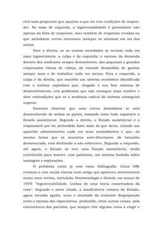 civil mais perguntas que aquelas a que ele tem condições de respon-
der. Na visão de esquerda, a ingovernabilidade é proveniente não
apenas da falta de respostas, mas também de respostas erradas ou
que satisfazem certos interesses (sempre os mesmos) em vez dos
outros.
Para a direita, se as nossas sociedades se tornam cada vez
mais ingovernáveis, a culpa é da esquerda: o excesso da demanda
decorre dos sindicatos sempre descontentes, das pequenas e grandes
corporações cheias de cobiça, da vontade desmedida de ganhar
sempre mais e de trabalhar cada vez menos. Para a esquerda, a
culpa é da direita, que mantém um sistema econômico identificado
com o sistema capitalista que, chegado à sua fase extrema de
desenvolvimento, cria problemas que não consegue mais resolver e
abre contradições que só a mudança radical do sistema conseguirá
superar.
Devemos observar que uma crítica demolidora se está
desenvolvendo de ambas as partes, tomando como bode expiatório o
Estado assistencial. Segundo a direita, o Estado assistencial é o
responsável por ter pretendido fazer mais do que devia, criando um
aparelho administrativo cada vez mais mastodôntico e que, da
mesma forma que os monstros ante-diluvianos, de tamanho
desmesurado, está destinado a não sobreviver. Segundo a esquerda,
até agora, o Estado só teve uma função assistencial, tendo
contribuído para manter, com paliativos, um sistema fundado sobre
vantagens e explorações.
O problema conta já com vasta bibliografia. Claus Offe
retomou-o com muita clareza num artigo que apareceu recentemente
numa nova revista, intitulada Fenomenologia e Società, em março de
1979: "Ingovernabilidade. Linhas de uma teoria conservadora da
crise". Segundo o autor citado, a insuficiência crônica do Estado,
agora tornada aguda, seria o resultado da crescente desproporção
entre o excesso das expectativas, produzido, entre outras coisas, pela
concorrência dos partidos, que sempre têm alguma coisa a exigir e
 