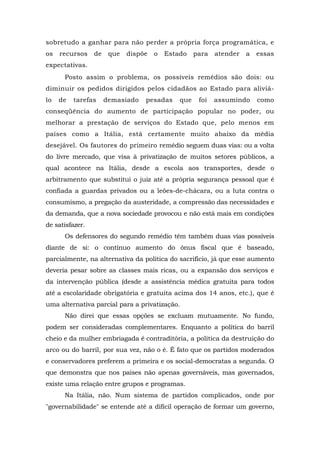 sobretudo a ganhar para não perder a própria força programática, e
os recursos de que dispõe o Estado para atender a essas
expectativas.
Posto assim o problema, os possíveis remédios são dois: ou
diminuir os pedidos dirigidos pelos cidadãos ao Estado para aliviá-
lo de tarefas demasiado pesadas que foi assumindo como
conseqüência do aumento de participação popular no poder, ou
melhorar a prestação de serviços do Estado que, pelo menos em
países como a Itália, está certamente muito abaixo da média
desejável. Os fautores do primeiro remédio seguem duas vias: ou a volta
do livre mercado, que visa à privatização de muitos setores públicos, a
qual acontece na Itália, desde a escola aos transportes, desde o
arbitramento que substitui o juiz até a própria segurança pessoal que é
confiada a guardas privados ou a leões-de-chácara, ou a luta contra o
consumismo, a pregação da austeridade, a compressão das necessidades e
da demanda, que a nova sociedade provocou e não está mais em condições
de satisfazer.
Os defensores do segundo remédio têm também duas vias possíveis
diante de si: o contínuo aumento do ônus fiscal que é baseado,
parcialmente, na alternativa da política do sacrifício, já que esse aumento
deveria pesar sobre as classes mais ricas, ou a expansão dos serviços e
da intervenção pública (desde a assistência médica gratuita para todos
até a escolaridade obrigatória e gratuita acima dos 14 anos, etc.), que é
uma alternativa parcial para a privatização.
Não direi que essas opções se excluam mutuamente. No fundo,
podem ser consideradas complementares. Enquanto a política do barril
cheio e da mulher embriagada é contraditória, a política da destruição do
arco ou do barril, por sua vez, não o é. É fato que os partidos moderados
e conservadores preferem a primeira e os social-democratas a segunda. O
que demonstra que nos países não apenas governáveis, mas governados,
existe uma relação entre grupos e programas.
Na Itália, não. Num sistema de partidos complicados, onde por
"governabilidade" se entende até a difícil operação de formar um governo,
 