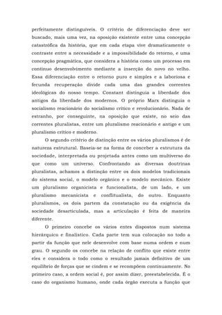 perfeitamente distinguíveis. O critério de diferenciação deve ser
buscado, mais uma vez, na oposição existente entre uma concepção
catastrófica da história, que em cada etapa vive dramaticamente o
contraste entre a necessidade e a impossibilidade do retorno, e uma
concepção pragmática, que considera a história como um processo em
contínuo desenvolvimento mediante a inserção do novo no velho.
Essa diferenciação entre o retorno puro e simples e a laboriosa e
fecunda recuperação divide cada uma das grandes correntes
ideológicas do nosso tempo. Constant distinguia a liberdade dos
antigos da liberdade dos modernos. O próprio Marx distinguia o
socialismo reacionário do socialismo crítico e revolucionário. Nada de
estranho, por conseguinte, na oposição que existe, no seio das
correntes pluralistas, entre um pluralismo reacionário e antigo e um
pluralismo crítico e moderno.
O segundo critério de distinção entre os vários pluralismos é de
natureza estrutural. Baseia-se na forma de conceber a estrutura da
sociedade, interpretada ou projetada antes como um multiverso do
que como um universo. Confrontando as diversas doutrinas
pluralistas, achamos a distinção entre os dois modelos tradicionais
do sistema social, o modelo orgânico e o modelo mecânico. Existe
um pluralismo organicista e funcionalista, de um lado, e um
pluralismo mecanicista e conflitualista, do outro. Enquanto
pluralismos, os dois partem da constatação ou da exigência da
sociedade desarticulada, mas a articulação é feita de maneira
diferente.
O primeiro concebe os vários entes dispostos num sistema
hierárquico e finalístico. Cada parte tem sua colocação no todo a
partir da função que nele desenvolve com base numa ordem e num
grau. O segundo os concebe na relação de conflito que existe entre
eles e considera o todo como o resultado jamais definitivo de um
equilíbrio de forças que se cindem e se recompõem continuamente. No
primeiro caso, a ordem social é, por assim dizer, preestabelecida. É o
caso do organismo humano, onde cada órgão executa a função que
 