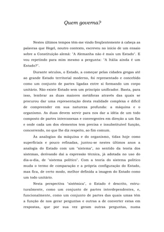 Quem governa?
Nestes últimos tempos têm-me vindo freqüentemente à cabeça as
palavras que Hegel, noutro contexto, escreveu no início de um ensaio
sobre a Constituição alemã: "A Alemanha não é mais um Estado". E
vou repetindo para mim mesmo a pergunta: "A Itália ainda é um
Estado?".
Durante séculos, o Estado, a começar pelas cidades gregas até
ao grande Estado territorial moderno, foi representado e concebido
como um conjunto de partes ligadas entre si formando um corpo
unitário. Não existe Estado sem um princípio unificador. Basta, para
isso, lembrar as duas maiores metáforas através das quais se
procurou dar uma representação desta realidade complexa e difícil
de compreender em sua natureza profunda: a máquina e o
organismo. As duas devem servir para nos dar a idéia de um todo
composto de partes interconexas e convergentes em direção a um fim
e onde cada um dos elementos tem precisa e insubstituível função,
concorrendo, no que lhe diz respeito, ao fim comum.
Às analogias da máquina e do organismo, tidas hoje como
superficiais e pouco refinadas, juntou-se nestes últimos anos a
analogia do Estado com um "sistema", no sentido da teoria dos
sistemas, derivando daí a expressão técnica, já adotada no uso do
dia-a-dia, de "sistema político". Com a teoria do sistema político
muda o termo de comparação e a própria configuração do Estado,
mas fica, de certo modo, melhor definida a imagem do Estado como
um todo unitário.
Nesta perspectiva "sistêmica", o Estado é descrito, estru-
turalmente, como um conjunto de partes interdependentes, e,
funcionalmente, como um conjunto de partes das quais umas têm
a função de nos gerar perguntas e outras a de converter estas em
respostas, que por sua vez geram outras perguntas, numa
 
