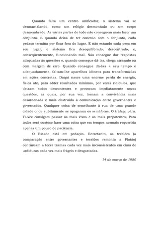 Quando falta um centro unificador, o sistema vai se
desmantelando, como um relógio desmontado ou um corpo
desmembrado. As várias partes do todo não conseguem mais fazer um
conjunto. E quando deixa de ter conexão com o conjunto, cada
pedaço termina por ficar fora do lugar. E não estando cada peça em
seu lugar, o sistema fica desequilibrado, descentrado, e,
conseqüentemente, funcionando mal. Não consegue dar respostas
adequadas às questões e, quando consegue dá-las, chega atrasado ou
com margem de erro. Quando consegue dá-las a seu tempo e
adequadamente, faltam-lhe aparelhos idôneos para transformá-las
em ações concretas. Daqui nasce uma enorme perda de energia,
física até, para obter resultados mínimos, por vezes ridículos, que
deixam todos descontentes e provocam imediatamente novas
questões, as quais, por sua vez, tornam a convivência mais
desordenada e mais obstruída à comunicação entre governantes e
governados. Qualquer coisa de semelhante à rua de uma grande
cidade onde subitamente se apagaram os semáforos. O tráfego pára.
Talvez consigam passar os mais vivos e os mais prepotentes. Para
todos será custoso fazer uma coisa que em tempos normais requeriria
apenas um pouco de paciência.
O Estado está em pedaços. Entretanto, os tecelões (a
comparação entre governantes e tecelões remonta a Platão)
continuam a tecer tramas cada vez mais inconsistentes em cima de
urdiduras cada vez mais frágeis e desgastadas.
14 de março de 1980
 