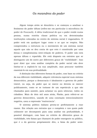 Os meandros do poder
Algum tempo atrás se descobriu e se começou a analisar o
fenômeno do poder difuso (refiro-me em particular à microfísica do
poder de Foucault). A idéia tradicional de que o poder reside numa
pessoa, numa restrita classe política ou em determinadas
instituições colocadas no centro do sistema social é enganadora. O
poder está em qualquer lugar como o ar que se respira. Não
compreendeu a estrutura ou o movimento de um sistema social
aquele que não se deu conta de que este é constituído por uma
densa e complexíssima inter-relação de poderes. O poder não está
apenas difuso e repartido. Ele está disposto em estratos que se
distinguem um do outro por diferentes graus de "visibilidade". Isso
quer dizer que uma análise completa do poder social não deve
limitar-se a explorá-lo na sua amplitude, mas procurar também
examiná-lo em sua profundidade.
A distinção das diferentes formas do poder, com base no critério
da sua diferente visibilidade, adquire relevância especial num sistema
democrático, porque a democracia é idealmente o governo do poder
visível, ou seja, do poder que se exerce ou deveria se exercer
publicamente, como se se tratasse de um espetáculo a que são
chamados para assistir, para aclamar ou para silenciar, todos os
cidadãos. Mais de dois mil anos atrás, Platão, para referir-se ao
governo democrático, usando de uma conotação intencionalmente
negativa, usou a expressão "teatrocracia".
O sistema político italiano presta-se perfeitamente a esse
exame. Em relação aos estratos que o compõem e nos quais pode
utilmente ser decomposto para uma análise em profundidade, é
possível distinguir, com base no critério de diferentes graus de
visibilidade, três faixas que chamarei de poder emergente ou público,
que é a do governo propriamente dito, a faixa do poder semi-
 