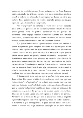 submerso ou semipúblico, que é a do subgoverno, e a faixa do poder
submerso, oculto ou invisível, que não tem ainda nome (mas existe, e
como!) e poderia ser chamada de criptogoverno. Tendo em vista que
tratarei desse poder invisível no próximo capítulo, passo a me ocupar
agora do segundo estrato: o subgoverno.
Por "subgoverno" se entende o vastíssimo espaço ocupado
pelas entidades públicas ou de interesse público através das quais
passa grande parte da política econômica ou do governo da
economia. Esse espaço cresceu desmesuradamente nos últimos
trinta anos, à medida que foram sendo atribuídas ao Estados novas
funções sociais desconhecidas pelo Estado liberal clássico.
É já por si mesmo muito significativo que tenha sido adotado o
termo "subgoverno" para designar essa área e as ações que a ela se
referem. Isso significa que as ações desenvolvidas estão em estreita
relação com as de um governo autêntico. O nexo é duplo, porque
passa tanto pelos dirigentes dessas entidades, designados ou
diretamente nomeados pelos partidos de governo pelo sistema de
loteamento, como através da função "latente" que a eles é atribuída
para prover ao financiamento "oculto" dos partidos ou canalizar para
eles os recursos financeiros de que têm necessidade para garantir a
própria sustentação e para ganhar "consensos" (o consenso é
também uma mercadoria que se compra, como todas as outras).
A formação de uma palavra com o prefixo "sub" pode sugerir
duas idéias diferentes: a idéia de dependência, como nas palavras
"subcomissão" ou "subespécie"; e a idéia de sustentação expressa nas
palavras italianas sottofondo (alicerce) e sottocoppa (pires). Parece-me
que a palavra "subgoverno" contém as duas idéias: as entidades do
subgoverno dependem do governo e ao mesmo tempo o sustentam.
Elas são ao mesmo tempo uma subespécie e o alicerce do governo.
Arriscaria até a hipótese de que, com o passar dos anos, o segundo
significado irá prevalecer sobre o primeiro, tendo em vista o aumento,
a dimensão e, por conseqüência, o peso político destas entidades.
Tanto é verdade que hoje nenhuma descrição do sistema político
 