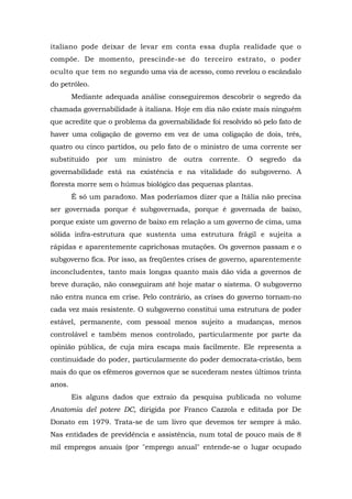 italiano pode deixar de levar em conta essa dupla realidade que o
compõe. De momento, prescinde-se do terceiro estrato, o poder
oculto que tem no segundo uma via de acesso, como revelou o escândalo
do petróleo.
Mediante adequada análise conseguiremos descobrir o segredo da
chamada governabilidade à italiana. Hoje em dia não existe mais ninguém
que acredite que o problema da governabilidade foi resolvido só pelo fato de
haver uma coligação de governo em vez de uma coligação de dois, três,
quatro ou cinco partidos, ou pelo fato de o ministro de uma corrente ser
substituído por um ministro de outra corrente. O segredo da
governabilidade está na existência e na vitalidade do subgoverno. A
floresta morre sem o húmus biológico das pequenas plantas.
Ê só um paradoxo. Mas poderíamos dizer que a Itália não precisa
ser governada porque é subgovernada, porque é governada de baixo,
porque existe um governo de baixo em relação a um governo de cima, uma
sólida infra-estrutura que sustenta uma estrutura frágil e sujeita a
rápidas e aparentemente caprichosas mutações. Os governos passam e o
subgoverno fica. Por isso, as freqüentes crises de governo, aparentemente
inconcludentes, tanto mais longas quanto mais dão vida a governos de
breve duração, não conseguiram até hoje matar o sistema. O subgoverno
não entra nunca em crise. Pelo contrário, as crises do governo tornam-no
cada vez mais resistente. O subgoverno constitui uma estrutura de poder
estável, permanente, com pessoal menos sujeito a mudanças, menos
controlável e também menos controlado, particularmente por parte da
opinião pública, de cuja mira escapa mais facilmente. Ele representa a
continuidade do poder, particularmente do poder democrata-cristão, bem
mais do que os efêmeros governos que se sucederam nestes últimos trinta
anos.
Eis alguns dados que extraio da pesquisa publicada no volume
Anatomia del potere DC, dirigida por Franco Cazzola e editada por De
Donato em 1979. Trata-se de um livro que devemos ter sempre à mão.
Nas entidades de previdência e assistência, num total de pouco mais de 8
mil empregos anuais (por "emprego anual" entende-se o lugar ocupado
 