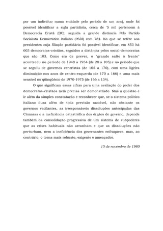 por um indivíduo numa entidade pelo período de um ano), onde foi
possível identificar a sigla partidária, cerca de '5 mil pertencem à
Democracia Cristã (DC), seguida a grande distância Pelo Partido
Socialista Democrático Italiano (PSDI) com 784. No que se refere aos
presidentes cuja filiação partidária foi possível identificar, em 853 há
603 democratas-cristãos, seguidos a distância pelos social-democratas
que são 103. Como era de prever, o "grande salto à frente"
aconteceu no período de 1948 a 1954 (de 28 a 105) e no período que
se seguiu de governos centristas (de 105 a 170), com uma ligeira
diminuição nos anos de centro-esquerda (de 170 a 166) e uma mais
sensível no qüinqüênio de 1970-1975 (de 166 a 134).
O que significam essas cifras para uma avaliação do poder dos
democratas-cristãos nem precisa ser demonstrado. Mas a questão é
ir além da simples constatação e reconhecer que, se o sistema político
italiano dura além de toda previsão razoável, não obstante os
governos vacilantes, as irresponsáveis dissoluções antecipadas das
Câmaras e a ineficiência catastrófica dos órgãos de governo, depende
também da consolidação progressiva de um sistema de subpoderes
que as crises habituais não arranham e que as dissoluções não
perturbam, nem a ineficiência dos governantes enfraquece, mas, ao
contrário, o torna mais robusto, exigente e ameaçador.
15 de novembro de 1980
 
