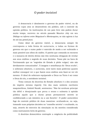O poder invisível
A democracia é idealmente o governo do poder visível, ou do
governo cujos atos se desenvolvem em público, sob o controle da
opinião pública. As instituições de um país livre não podem durar
muito tempo, escreveu no século passado Maurice Joly em seu
Diálogo no inferno entre Maquiavel e Montesquieu, se não agirem à luz
do sol (au grand jour).
Como ideal do governo visível, a democracia sempre foi
contraposta a toda forma de autocracia, a todas as formas de
governo em que o sumo poder é exercido de modo a ser subtraído o
mais possível aos olhos do súdito. O patrão que comanda os escravos
e o monarca de direito divino não têm nenhuma obrigação de revelar
aos seus súditos o segredo de suas decisões. Tasso põe na boca de
Torrismondo que os "segredos de Estado à plebe vulgar/ não são
devidamente comunicados". À imagem e semelhança do "Deus oculto",
o soberano absoluto, o autocrata, será tanto mais poderoso quanto
melhor conseguir ver o que fazem seus súditos sem fazer-se ver ele
mesmo. O ideal do soberano equiparado a Deus na Terra é ser como
o Deus do céu, o onividente invisível.
Tema comum da doutrina do Estado absoluto é o dos arcanos
do império (arcana imperii). Um dos mais notáveis escritores
maquiavélicos, Gabriel Naudé, sentenciou: "Não há nenhum príncipe
tão débil e desajuizado que perca o senso e submeta à opinião
pública aquilo que a duras penas permanecerá secreto se
confidenciado a um ministro ou a um favorito". O poder autocrático
foge do controle público de duas maneiras: ocultando-se, ou seja,
tomando suas próprias decisões no "conselho secreto" e ocultando, ou
seja, através do exercício da simulação ou da mentira considerada
como instrumento lícito do governo.
A doutrina democrática contrapõe a exigência da publicidade
 